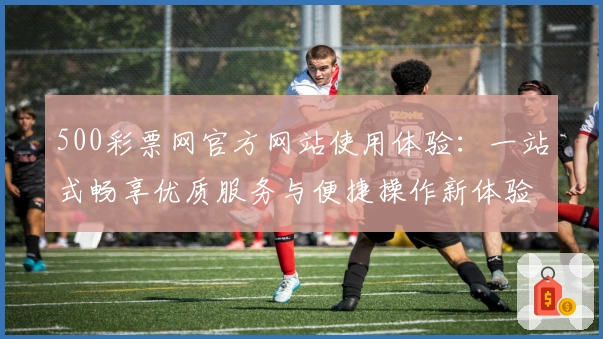 500彩票网官方网站使用体验：一站式畅享优质服务与便捷操作新体验