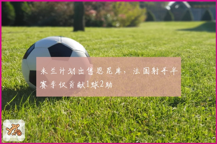 米兰计划出售恩昆库，法国射手半赛季仅贡献1球2助