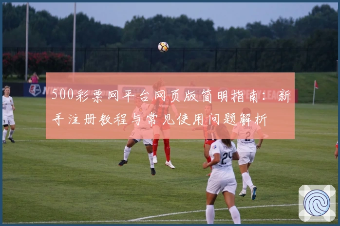 500彩票网平台网页版简明指南：新手注册教程与常见使用问题解析