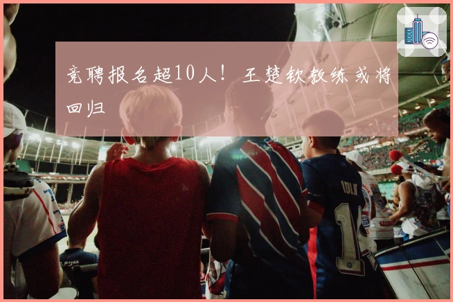 竞聘报名超10人！王楚钦教练或将回归