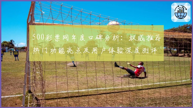 500彩票网年度口碑分析：权威推荐热门功能亮点及用户体验深度测评