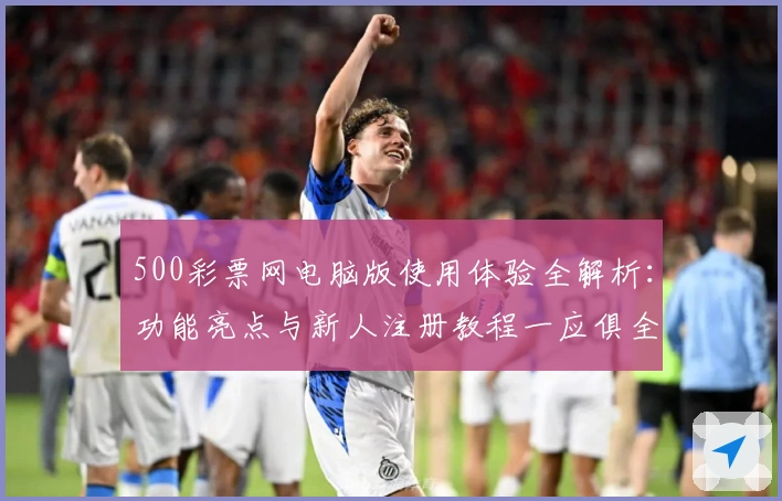 500彩票网电脑版使用体验全解析：功能亮点与新人注册教程一应俱全