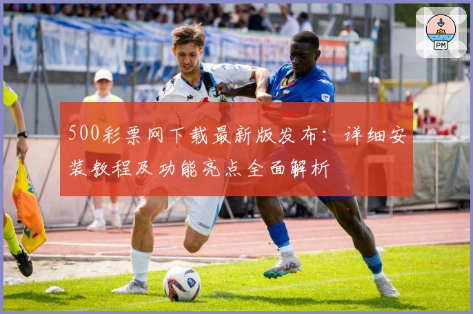 500彩票网下载最新版发布：详细安装教程及功能亮点全面解析