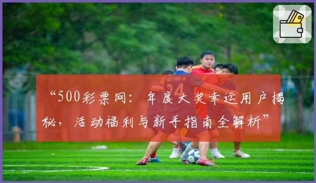 “500彩票网：年度大奖幸运用户揭秘，活动福利与新手指南全解析”