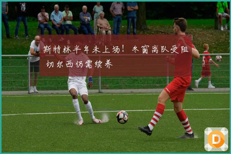 斯特林半年未上场！冬窗离队受阻 切尔西仍需续养